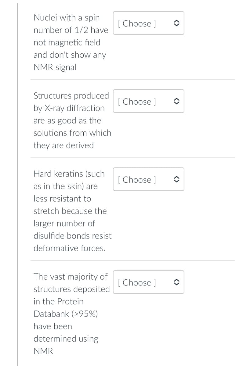 Nuclei with a spin
[ Choose ]
number of 1/2 have
not magnetic field
and don't show any
NMR signal
Structures produced
[ Choose ]
by X-ray diffraction
are as good as the
solutions from which
they are derived
Hard keratins (such
[ Choose ]
as in the skin) are
less resistant to
stretch because the
larger number of
disulfide bonds resist
deformative forces.
The vast majority of
[ C
structures deposited
[ Choose ]
in the Protein
Databank (>95%)
have been
determined using
NMR
<>
<>
<>
<>
