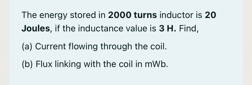 The energy stored in 2000 turns inductor is 20
Joules, if the inductance value is 3 H. Find,
(a) Current flowing through the coil.
(b) Flux linking with the coil in mWb.
