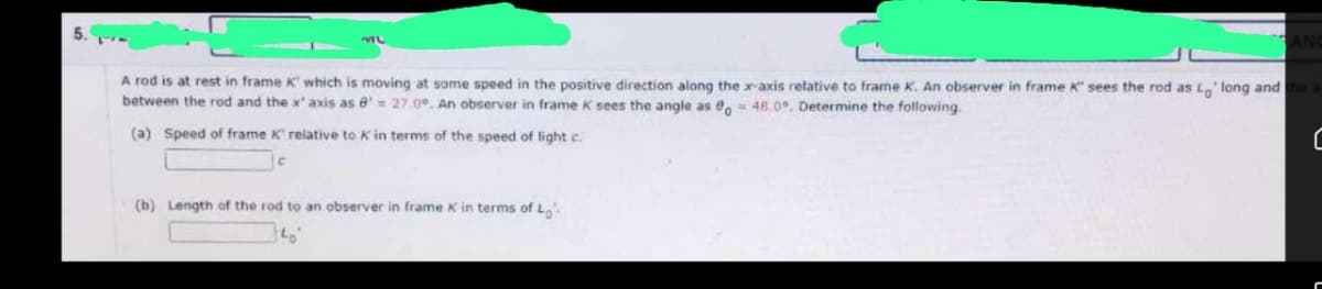 ML
ANC
A rod is at rest in frame K' which is moving at some speed in the positive direction along the x-axis relative to frame K. An observer in frame K' sees the rod as Lo' long and the a
between the rod and the x' axis as 8= 27.0, An observer in frame K sees the angle as 0o = 48.0°. Determine the following.
(a) Speed of frame K' relative to K in terms of the speed of light c.
C
(b) Length of the rod to an observer in frame k in terms of Lo
140°