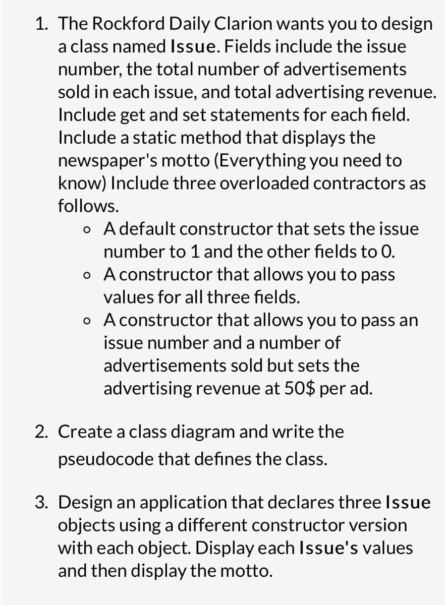 1. The Rockford Daily Clarion wants you to design
a class named Issue. Fields include the issue
number, the total number of advertisements
sold in each issue, and total advertising revenue.
Include get and set statements for each field.
Include a static method that displays the
newspaper's motto (Everything you need to
know) Include three overloaded contractors as
follows.
o A default constructor that sets the issue
number to 1 and the other fields to 0.
o A constructor that allows you to pass
values for all three fields.
o A constructor that allows you to pass an
issue number and a number of
advertisements sold but sets the
advertising revenue at 50$ per ad.
2. Create a class diagram and write the
pseudocode that defines the class.
3. Design an application that declares three Issue
objects using a different constructor version
with each object. Display each Issue's values
and then display the motto.