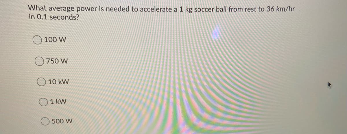 What average power is needed to accelerate a 1 kg soccer ball from rest to 36 km/hr
in 0.1 seconds?
100 W
750 W
O 10 kW
O 1 kW
500 W
