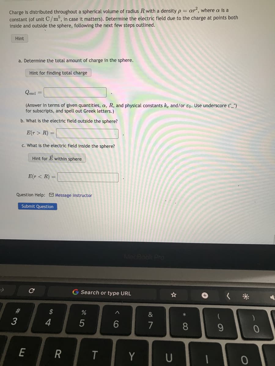 Charge is distributed throughout a spherical volume of radius R with a density p = ar², where a is a
constant (of unit C/m³, in case it matters). Determine the electric field due to the charge at points both
inside and outside the sphere, following the next few steps outlined.
Hint
a. Determine the total amount of charge in the sphere.
Hint for finding total charge
Qencl =
(Answer in terms of given quantities, a, R, and physical constants ke and/or Eg. Use underscore ("_")
for subscripts, and spell out Greek letters.)
b. What is the electric field outside the sphere?
E(r> R) =
c. What is the electric field inside the sphere?
Hint for E within sphere
#3
Question Help: Message instructor
E(r < R) =
Submit Question
E
с
$
4
R
G Search or type URL
%
5
T
^
MacBook Pro
6
Y
&
7
U
*
8
9
0
0