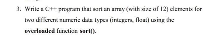 3. Write a C++ program that sort an array (with size of 12) elements for
two different numeric data types (integers, float) using the
overloaded function sort().
