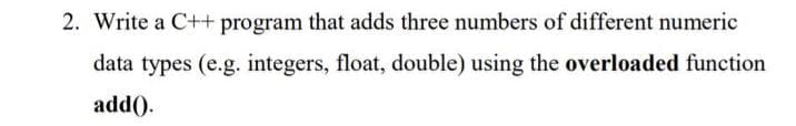 2. Write a C++ program that adds three numbers of different numeric
data types (e.g. integers, float, double) using the overloaded function
add().
