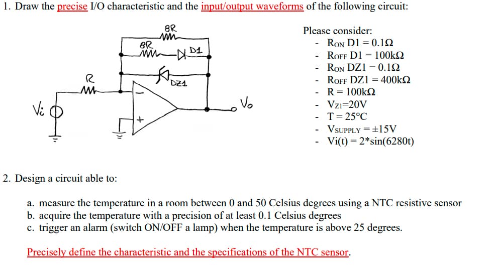 1. Draw the precise I/O characteristic and the input/output waveforms of the following circuit:
8R
Please consider:
RON D1 = 0.12
ROFF D1 = 100k2
RON DZ1 = 0.12
ROFF DZ1 = 400kQ
R = 100k2
Vzı=20V
DZ1
Vi
Vo
T= 25°C
VSUPPLY =±15V
Vi(t) = 2*sin(6280t)
2. Design a circuit able to:
a. measure the temperature in a room between 0 and 50 Celsius degrees using a NTC resistive sensor
b. acquire the temperature with a precision of at least 0.1 Celsius degrees
c. trigger an alarm (switch ON/OFF a lamp) when the temperature is above 25 degrees.
Precisely define the characteristic and the specifications of the NTC sensor.
