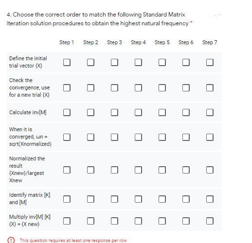 4. Choose the correct order to match the following Standard Matrix
Iteration solution procedures to obtain the highest natural frequency *
Step 1 Step 2 Step 3
Step 4
Step 5
Step 6
Step 7
Define the initial
trial vector (X)
Check the
convergence, use
for a new trial (X}
Calculate inv[M]
When it is
converged, wn =
sqrt(Xnormalized)
Normalized the
result
(Xnew}/largest
Xnew
Identify matrix [K]
and [M]
Multiply inv[M] [K]
{X} = {X new}
This question requires at least one response per row
