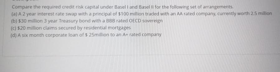 Compare the required credit risk capital under Basel I and Basel Il for the following set of arrangements.
(a) A 2 year interest rate swap with a principal of $100 million traded with an AA rated company, currently worth 2.5 million
(b) $30 million 3 year Treasury bond with a BBB rated OECD sovereign
(c) $20 million claims secured by residential mortgages
(d) A six month corporate loan of $ 25million to an A+ rated company
