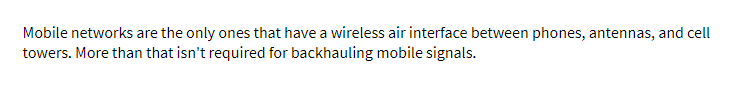 Mobile networks are the only ones that have a wireless air interface between phones, antennas, and cell
towers. More than that isn't required for backhauling mobile signals.
