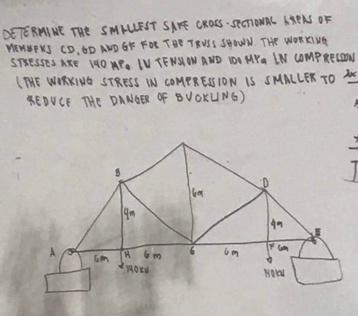 DETERMINE THE SMALLEST SAFE CROSS-SECTIONAL AREAS OF
MEMBEKS CD, GD AND GF FOR THE TRUSS SHOWN. THE WORKING
STRESSES ARE 140 MP. IN TENSION AND 101 MPa LN COMPRESSION
(THE WORKING STRESS IN COMPRESSION IS SMALLER TO
REDUCE THE DANGER OF BUCKLING)
Ax
B
14m
H 6m
140KM
6m
49
F Goog
HOK