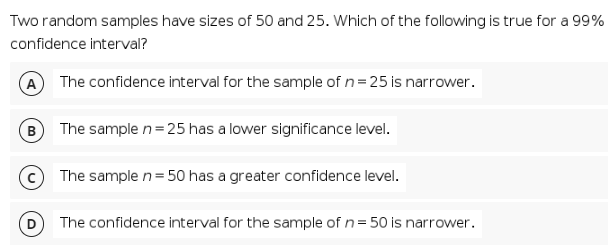 Two random samples have sizes of 50 and 25. Which of the following is true for a 99%
confidence interval?
A The confidence interval for the sample of n= 25 is narrower.
B) The sample n=25 has a lower significance level.
© The sample n=50 has a greater confidence level.
The confidence interval for the sample of n= 50 is narrower.
