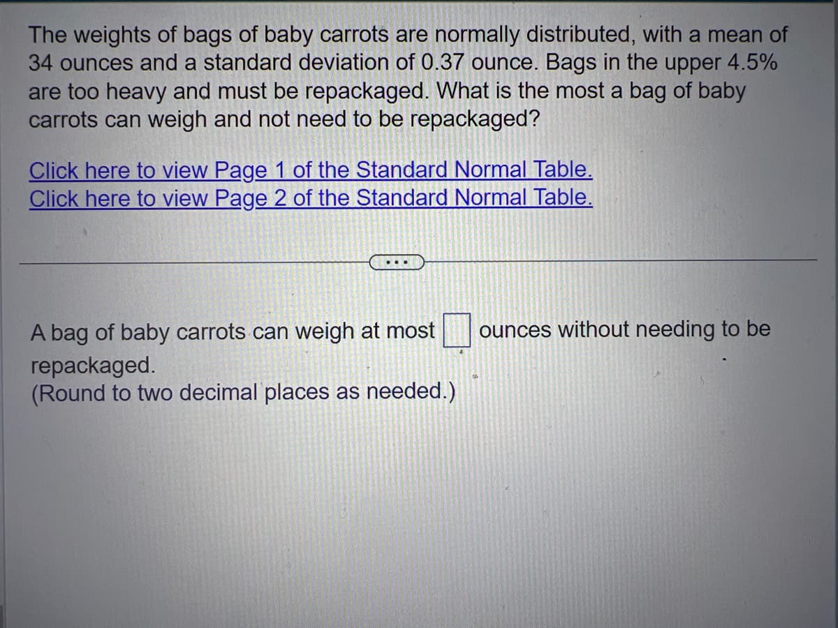 The weights of bags of baby carrots are normally distributed, with a mean of
34 ounces and a standard deviation of 0.37 ounce. Bags in the upper 4.5%
are too heavy and must be repackaged. What is the most a bag of baby
carrots can weigh and not need to be repackaged?
Click here to view Page 1 of the Standard Normal Table.
Click here to view Page 2 of the Standard Normal Table.
A bag of baby carrots can weigh at most
repackaged.
(Round to two decimal places as needed.)
ounces without needing to be