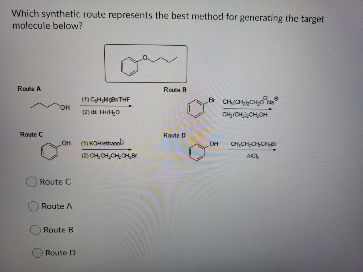 Which synthetic route represents the best method for generating the target
molecule below?
Route A
Route B
(1) CgHŞM gBr/THF
Br CH,(CH2),CH,0°Na
HO,
(2) dil. H+/H2O
CH; (CH2)2CH,OH
Route C
Route D
HO
(1) KOH/ethanoke
CH;CH,CH,CH,Br
(2) CH,CH,CH,CH,Br
AICH
ORoute C
Route A
ORoute B
Route D
