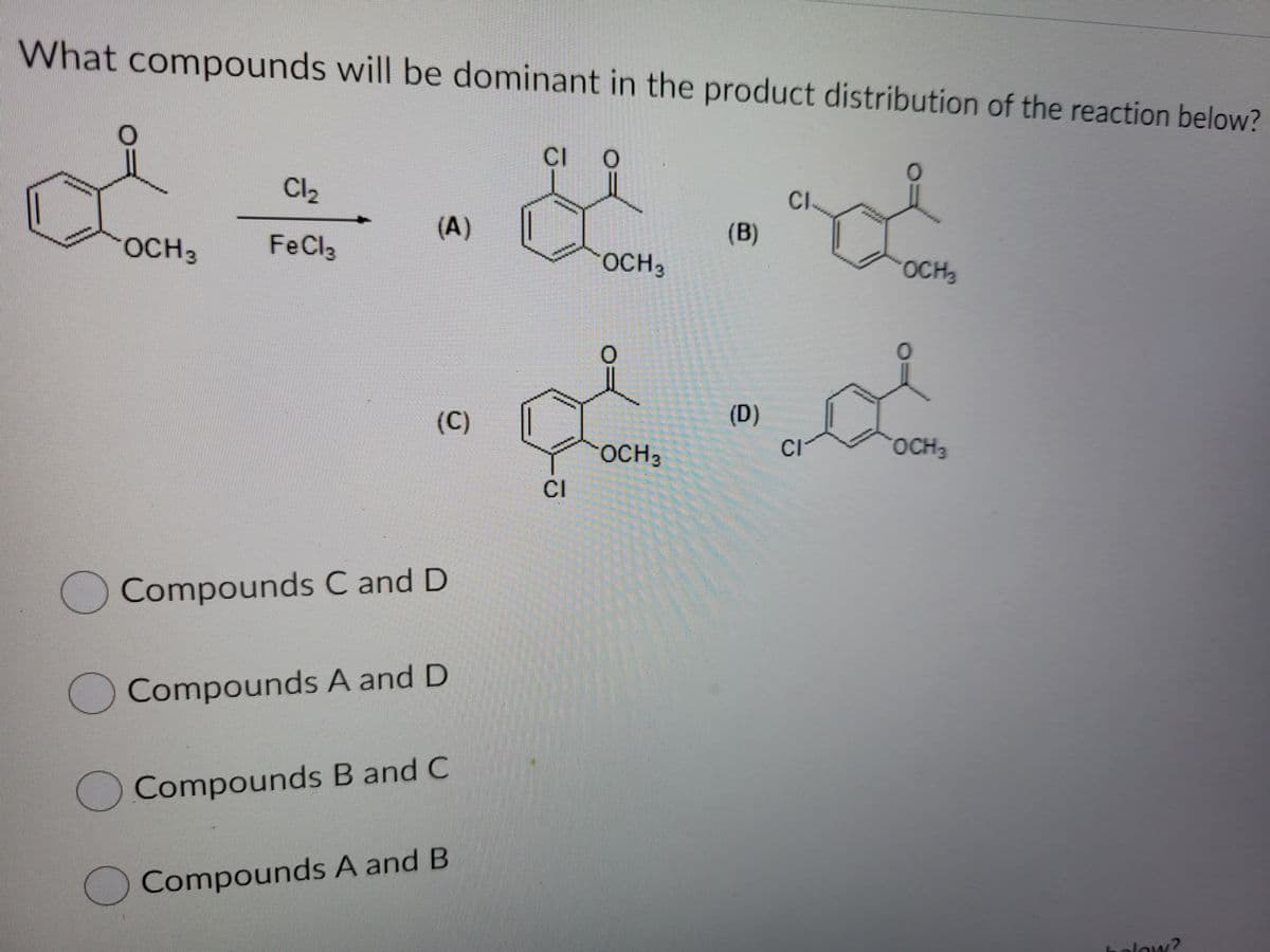 What compounds will be dominant in the product distribution of the reaction below?
CI
Cl2
CI
(A)
(B)
OCH3
FeCla
OCH3
OCH3
(C)
(D)
OCH3
CI
OCH3
CI
OCompounds C and D
Compounds A and D
Compounds B and C
Compounds A and B
olow?
