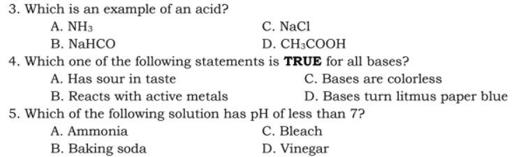 3. Which is an example of an acid?
A. NH3
C. NaCl
B. NaHCO
D. CH3COOH
4. Which one of the following statements is TRUE for all bases?
A. Has sour in taste
C. Bases are colorless
B. Reacts with active metals
D. Bases turn litmus paper blue
5. Which of the following solution has pH of less than 7?
A. Ammonia
C. Bleach
B. Baking soda
D. Vinegar