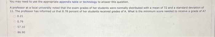 You may need to use the appropriate appendix table or technology to answer this question.
A professor at a local university noted that the exam grades of her students were normally distributed with a mean of 72 and a standard deviation of
11. The professor has informed us that 8.78 percent of her students received grades of A. What is the minimum score needed to receive a grade of A?
0.21
0.79
57.10
86.90