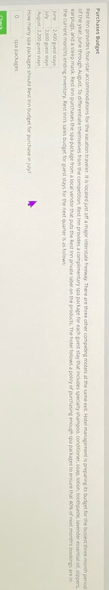 Purchases Budget
Rest Inn provides four-star accommodations for the vacation traveler. It is located just off a major interstate freeway. There are three other competing motels at the same exit. Hotel management is preparing its budget for the busiest three-month period
of the year, June through August. To differentiate themselves from the competition, Rest Inn provides a complimentary spa package for each guest stay that includes specialty shampoo, conditioner, soap, lotion, toothpaste, lavender essential oil, slippers,
earplugs, and a sleep mask. Rest Inn purchases the spa package from a local vendor that puts the Rest Inn private label on the products. The hotel follows a policy of purchasing enough spa packages to ensure that 40% of next month's bookings are in
the current month's ending inventory. Rest Inn's sales budget for guest stays for the next quarter is as follows:
June 2,400 guest stays
July
2,600 guest stays
August 2,200 guest stays
How many spa packages should Rest Inn budget for purchase in July?
0
spa packages
Check