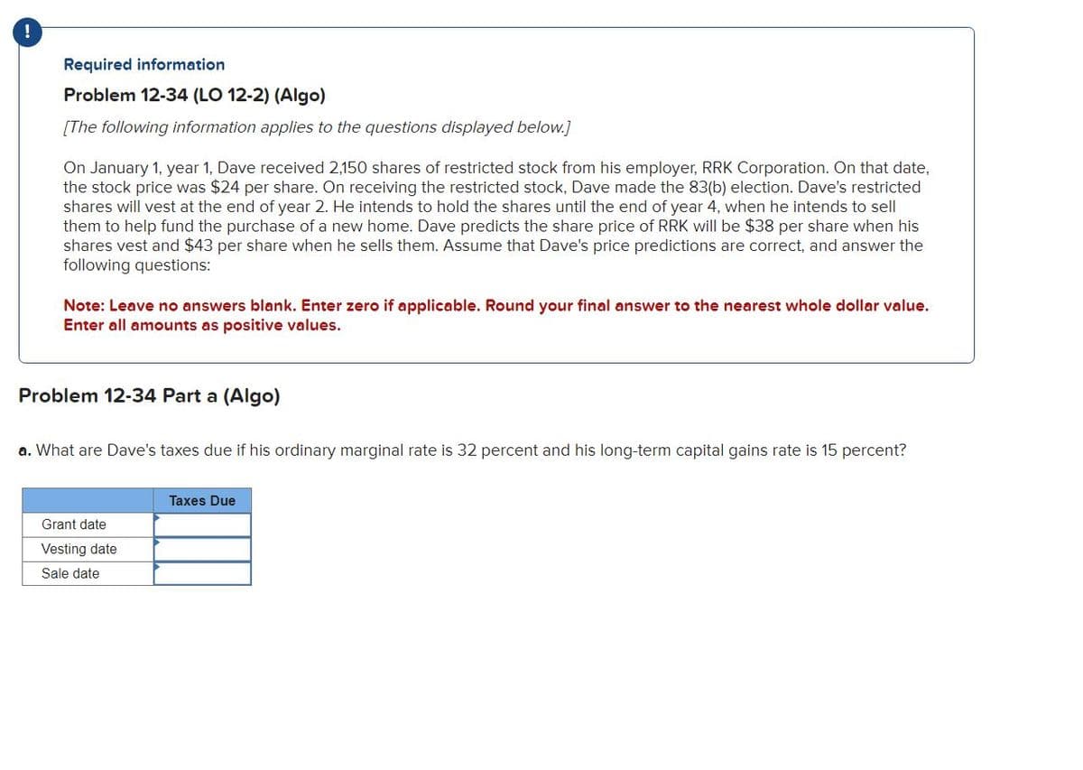 Required information
Problem 12-34 (LO 12-2) (Algo)
[The following information applies to the questions displayed below.]
On January 1, year 1, Dave received 2,150 shares of restricted stock from his employer, RRK Corporation. On that date,
the stock price was $24 per share. On receiving the restricted stock, Dave made the 83(b) election. Dave's restricted
shares will vest at the end of year 2. He intends to hold the shares until the end of year 4, when he intends to sell
them to help fund the purchase of a new home. Dave predicts the share price of RRK will be $38 per share when his
shares vest and $43 per share when he sells them. Assume that Dave's price predictions are correct, and answer the
following questions:
Note: Leave no answers blank. Enter zero if applicable. Round your final answer to the nearest whole dollar value.
Enter all amounts as positive values.
Problem 12-34 Part a (Algo)
a. What are Dave's taxes due if his ordinary marginal rate is 32 percent and his long-term capital gains rate is 15 percent?
Grant date
Vesting date
Sale date
Taxes Due