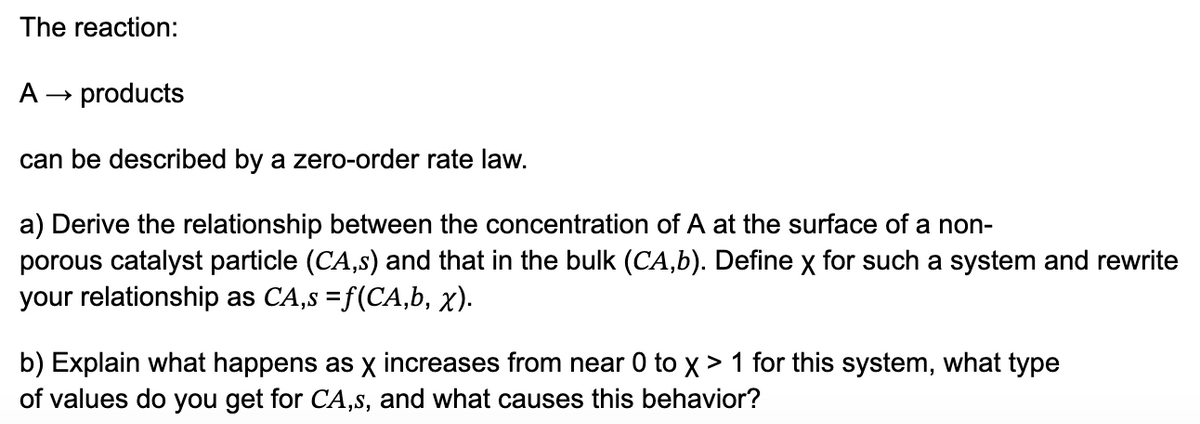 The reaction:
A →
products
can be described by a zero-order rate law.
a) Derive the relationship between the concentration of A at the surface of a non-
porous catalyst particle (CA,s) and that in the bulk (CA,b). Define X for such a system and rewrite
your relationship as CA,s = f(CA,b, x).
b) Explain what happens as X increases from near 0 to X> 1 for this system, what type
of values do you get for CA,s, and what causes this behavior?