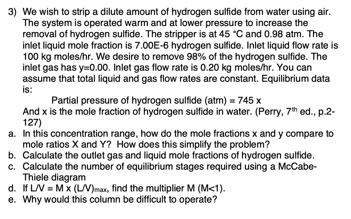 3) We wish to strip a dilute amount of hydrogen sulfide from water using air.
The system is operated warm and at lower pressure to increase the
removal of hydrogen sulfide. The stripper is at 45 °C and 0.98 atm. The
inlet liquid mole fraction is 7.00E-6 hydrogen sulfide. Inlet liquid flow rate is
100 kg moles/hr. We desire to remove 98% of the hydrogen sulfide. The
inlet gas has y=0.00. Inlet gas flow rate is 0.20 kg moles/hr. You can
assume that total liquid and gas flow rates are constant. Equilibrium data
is:
Partial pressure of hydrogen sulfide (atm) = 745 x
And x is the mole fraction of hydrogen sulfide in water. (Perry, 7th ed., p.2-
127)
a.
In this concentration range, how do the mole fractions x and y compare to
mole ratios X and Y? How does this simplify the problem?
b. Calculate the outlet gas and liquid mole fractions of hydrogen sulfide.
c. Calculate the number of equilibrium stages required using a McCabe-
Thiele diagram
d. If L/V = M x (L/V)max, find the multiplier M (M<1).
e. Why would this column be difficult to operate?
