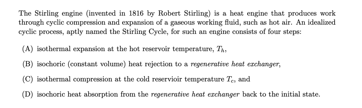The Stirling engine (invented in 1816 by Robert Stirling) is a heat engine that produces work
through cyclic compression and expansion of a gaseous working fluid, such as hot air. An idealized
cyclic process, aptly named the Stirling Cycle, for such an engine consists of four steps:
(A) isothermal expansion at the hot reservoir temperature, Th,
(B) isochoric (constant volume) heat rejection to a regenerative heat exchanger,
(C) isothermal compression at the cold reservioir temperature Tc, and
(D) isochoric heat absorption from the regenerative heat exchanger back to the initial state.