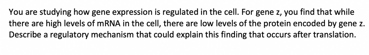 You are studying how gene expression is regulated in the cell. For gene z, you find that while
there are high levels of mRNA in the cell, there are low levels of the protein encoded by gene z.
Describe a regulatory mechanism that could explain this finding that occurs after translation.