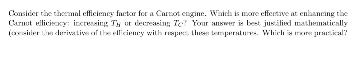 Consider the thermal efficiency factor for a Carnot engine. Which is more effective at enhancing the
Carnot efficiency: increasing TH or decreasing To? Your answer is best justified mathematically
(consider the derivative of the efficiency with respect these temperatures. Which is more practical?