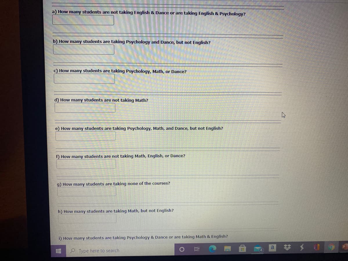 a) How many students are not taking English & Dance or are taking English & Psychology?
b) How many students are taking Psychology and Dance, but not English?
c) How many students are taking Psychology, Math, or Dance?
d) How many students are not taking Math?
e) How many students are taking Psychology, Math, and Dance, but not English?
f) How many students are not taking Math, English, or Dance?
g) How many students are taking none of the courses?
h) How many students are taking Math, but not English?
i) How many students are taking Psychology & Dance or are taking Math & English?
a
P Type here to search
