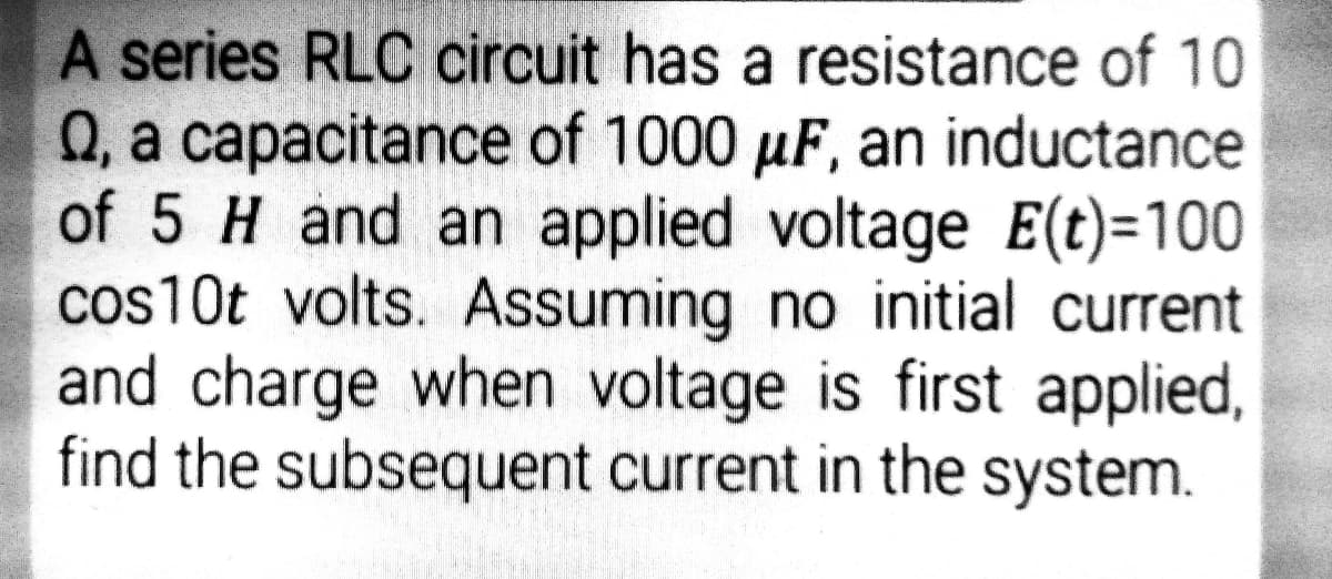 A series RLC circuit has a resistance of 10
Q, a capacitance of 1000 µF, an inductance
of 5 H and an applied voltage E(t)=100
cos10t volts. Assuming no initial current
and charge when voltage is first applied,
find the subsequent current in the system.
