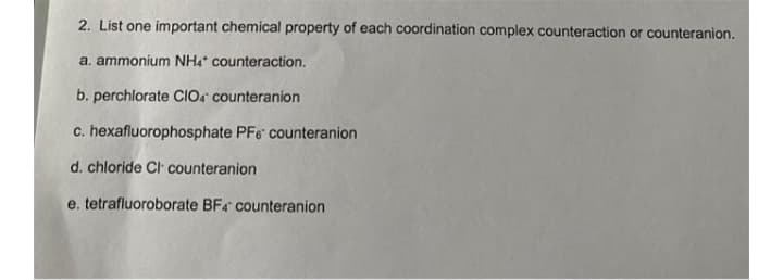 2. List one important chemical property of each coordination complex counteraction or counteranion.
a. ammonium NH4 counteraction.
b. perchlorate CIOA counteranion
c. hexafluorophosphate PFe counteranion
d. chloride Cl counteranion
e. tetrafluoroborate BF4 counteranion
