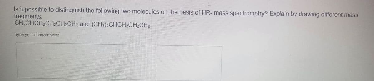 Is it possible to distinguish the following two molecules on the basis of HR- mass spectrometry? Explain by drawing different mass
fragments.
and (CH3)2CHCH2CH2CH3
CH₂CHCH₂CH₂CH₂CH3
Type your answer here: