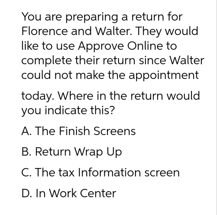 You are preparing a return for
Florence and Walter. They would
like to use Approve Online to
complete their return since Walter
could not make the appointment
today. Where in the return would
you indicate this?
A. The Finish Screens
B. Return Wrap Up
C. The tax Information screen
D. In Work Center