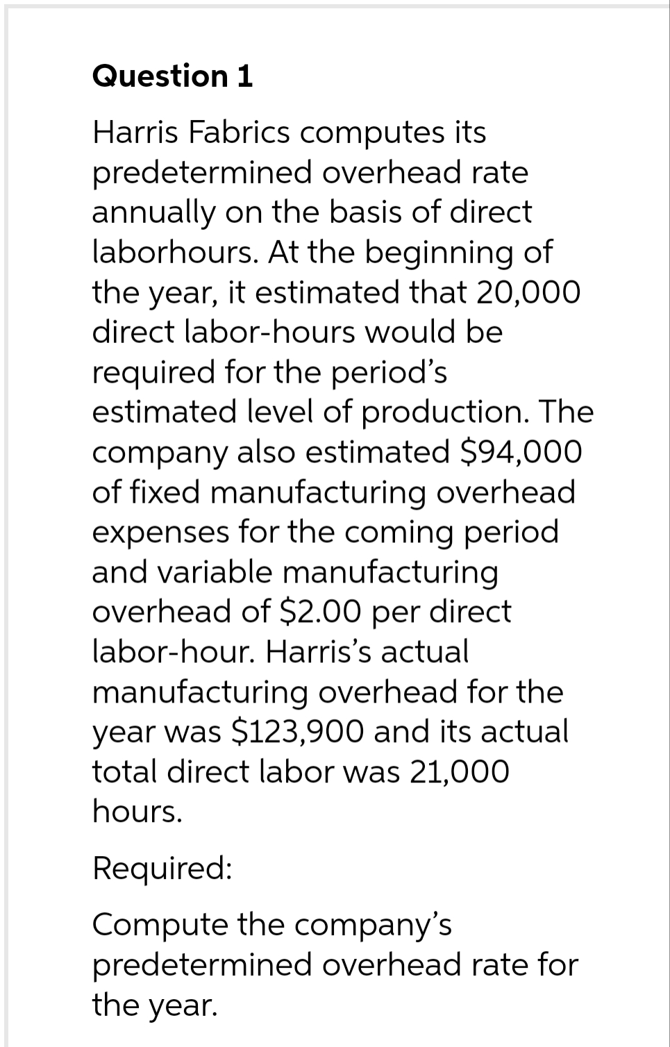 Question 1
Harris Fabrics computes its
predetermined overhead rate
annually on the basis of direct
laborhours. At the beginning of
the year, it estimated that 20,000
direct labor-hours would be
required for the period's
estimated level of production. The
company also estimated $94,000
of fixed manufacturing overhead
expenses for the coming period
and variable manufacturing
overhead of $2.00 per direct
labor-hour. Harris's actual
manufacturing overhead for the
year was $123,900 and its actual
total direct labor was 21,000
hours.
Required:
Compute the company's
predetermined overhead rate for
the year.