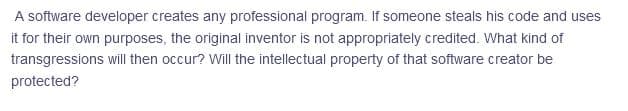 A software developer creates any professional program. If someone steals his code and uses
it for their own purposes, the original inventor is not appropriately credited. What kind of
transgressions will then occur? Will the intellectual property of that software creator be
protected?
