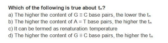 Which of the following is true about tm?
a) The higher the content of G = C base pairs, the lower the tm
b) The higher the content of A = T base pairs, the higher the tm
c) It can be termed as renaturation temperature
d) The higher the content of G = C base pairs, the higher the tm