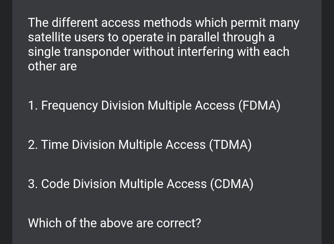 The different access methods which permit many
satellite users to operate in parallel through a
single transponder without interfering with each
other are
1. Frequency Division Multiple Access (FDMA)
2. Time Division Multiple Access (TDMA)
3. Code Division Multiple Access (CDMA)
Which of the above are correct?