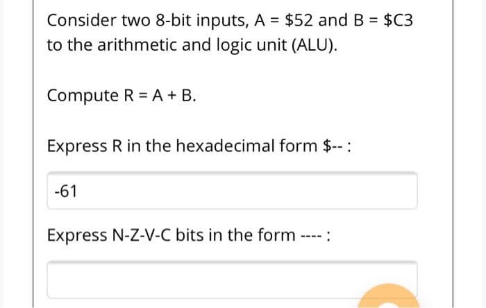 Consider two 8-bit inputs, A = $52 and B = $C3
to the arithmetic and logic unit (ALU).
Compute R =A + B.
Express R in the hexadecimal form $-- :
-61
Express N-Z-V-C bits in the form ----:
