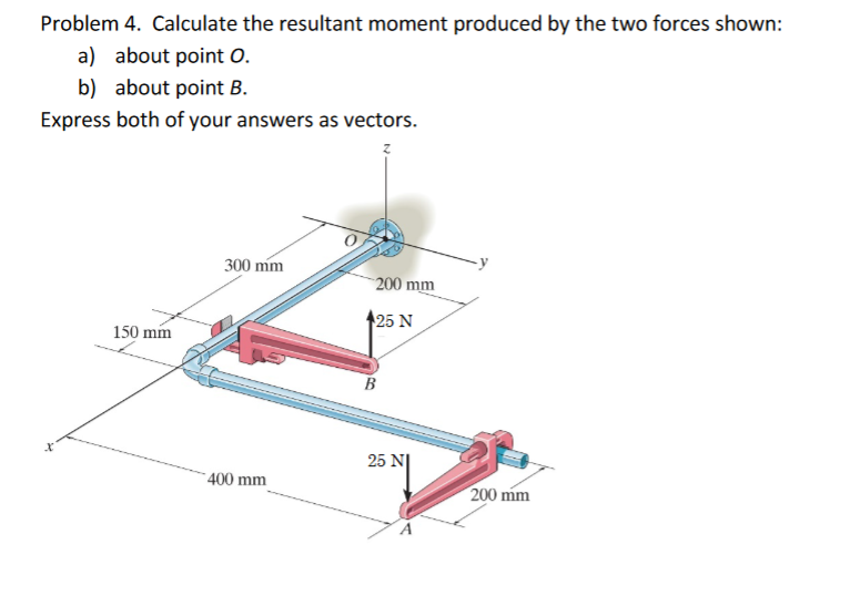 Problem 4. Calculate the resultant moment produced by the two forces shown:
a) about point O.
b) about point B.
Express both of your answers as vectors.
300 mm
200 mm
150 mm
25 N
B
25 N|
- 400 mm
200 mm
