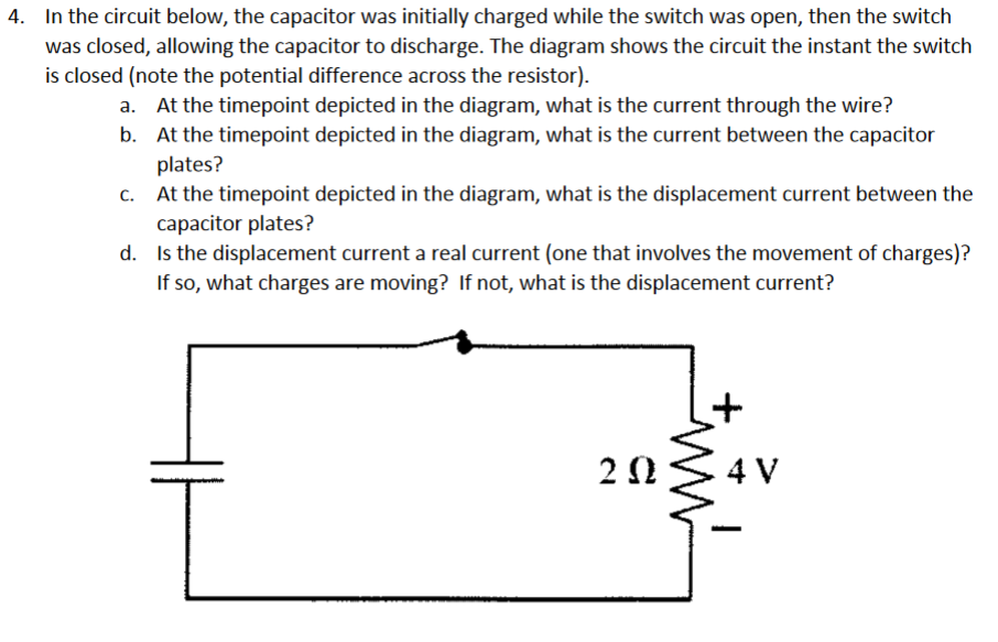 4. In the circuit below, the capacitor was initially charged while the switch was open, then the switch
was closed, allowing the capacitor to discharge. The diagram shows the circuit the instant the switch
is closed (note the potential difference across the resistor).
a. At the timepoint depicted in the diagram, what is the current through the wire?
At the timepoint depicted in the diagram, what is the current between the capacitor
plates?
At the timepoint depicted in the diagram, what is the displacement current between the
capacitor plates?
d. Is the displacement current a real current (one that involves the movement of charges)?
If so, what charges are moving? If not, what is the displacement current?
2Ω
4 V
