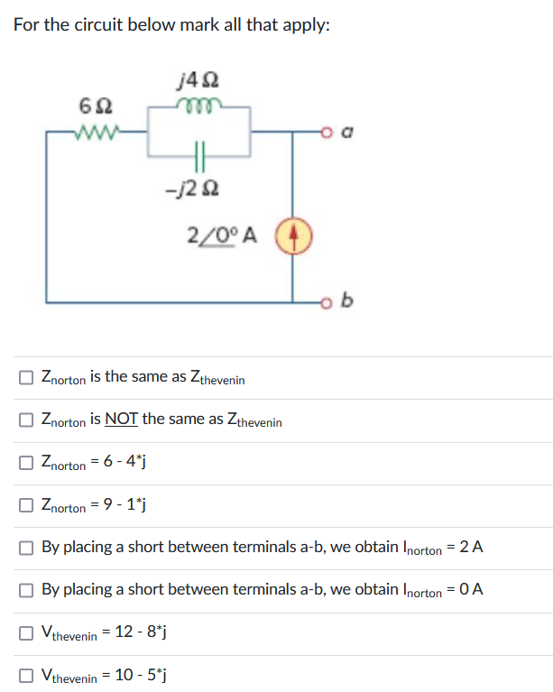 For the circuit below mark all that apply:
692
www
j4Q2
HH
-j2 82
2/0° A
b
Znorton is the same as Zthevenin
Znorton is NOT the same as Zthevenin
Znorton = 6 - 4*j
Znorton = 9 - 1*j
By placing a short between terminals a-b, we obtain Inorton = 2 A
By placing a short between terminals a-b, we obtain Inorton = 0 A
Vthevenin = 12 - 8*j
☐ Vthevenin = 10 - 5*j