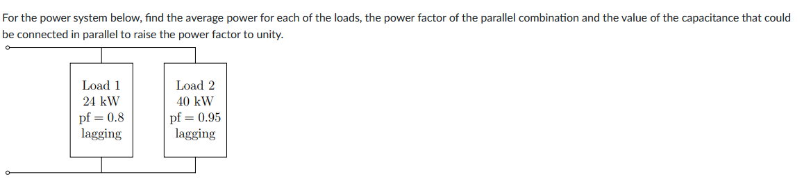 For the power system below, find the average power for each of the loads, the power factor of the parallel combination and the value of the capacitance that could
be connected in parallel to raise the power factor to unity.
Load 1
Load 2
24 kW
40 kW
BE
pf = 0.8
pf = 0.95
lagging
lagging