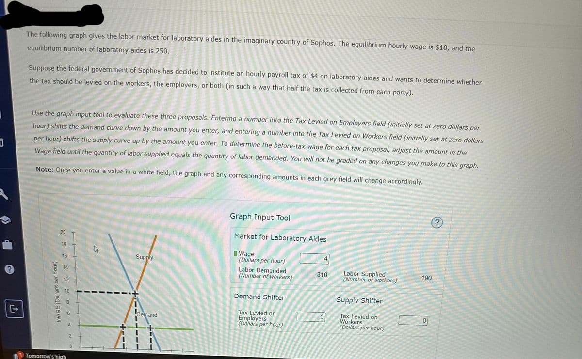 D
The following graph gives the labor market for laboratory aides in the imaginary country of Sophos. The equilibrium hourly wage is $10, and the
equilibrium number of laboratory aides is 250.
Suppose the federal government of Sophos has decided to institute an hourly payroll tax of $4 on laboratory aides and wants to determine whether
the tax should be levied on the workers, the employers, or both (in such a way that half the tax is collected from each party).
Use the graph input tool to evaluate these three proposals. Entering a number into the Tax Levied on Employers field (initially set at zero dollars per
hour) shifts the demand curve down by the amount you enter, and entering a number into the Tax Levied on Workers field (initially set at zero dollars
per hour) shifts the supply curve up by the amount you enter. To determine the before-tax wage for each tax proposal, adjust the amount in the
Wage field until the quantity of labor supplied equals the quantity of labor demanded. You will not be graded on any changes you make to this graph.
Note: Once you enter a value in a white field, the graph and any corresponding amounts in each grey field will change accordingly.
WAGE (Dollars per hour)
20
18
16
14
12
10
8
Tomorrow's high
2
0
A
+111
Supply
Demand
T T
T II
I
Graph Input Tool
Market for Laboratory Aides
Wage
(Dollars per hour)
Labor Demanded
(Number of workers)
Demand Shifter
Tax Levied on
Employers
(Dollars per hour)
19
4
310
0
Labor Supplied
(Number of workers)
Supply Shifter
Tax Levied on
Workers
(Dollars per hour)
190
0
?