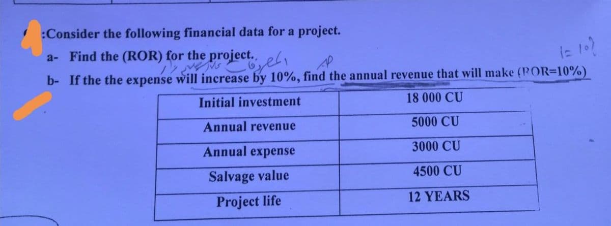 :Consider the following financial data for a project.
a- Find the (ROR) for the project..
Dy ve jus
AP
(= 10)
b- If the the expense will increase by 10%, find the annual revenue that will make (POR-10%)
Initial investment
18 000 CU
Annual revenue
5000 CU
Annual expense
3000 CU
Salvage value
4500 CU
Project life
12 YEARS
المصرية