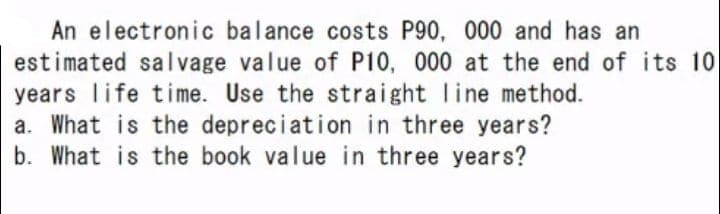 An electronic balance costs P90, 000 and has
an
estimated salvage value of P10, 000 at the end of its 10
years life time. Use the straight line method.
a. What is the depreciation in three years?
b. What is the book value in three years?
