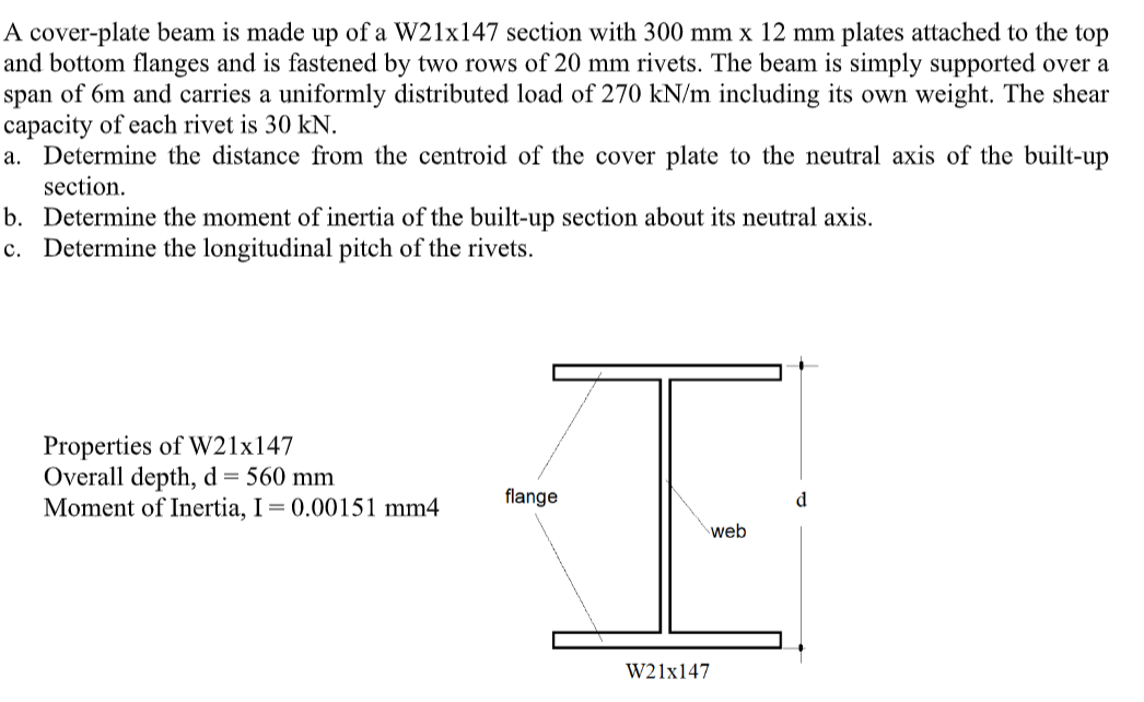 A cover-plate beam is made up of a W21x147 section with 300 mm x 12 mm plates attached to the top
and bottom flanges and is fastened by two rows of 20 mm rivets. The beam is simply supported over a
span of 6m and carries a uniformly distributed load of 270 kN/m including its own weight. The shear
capacity of each rivet is 30 kN.
a. Determine the distance from the centroid of the cover plate to the neutral axis of the built-up
section.
b. Determine the moment of inertia of the built-up section about its neutral axis.
c. Determine the longitudinal pitch of the rivets.
Properties of W21x147
Overall depth, d = 560 mm
Moment of Inertia, I= 0.00151 mm4
flange
web
W21x147
