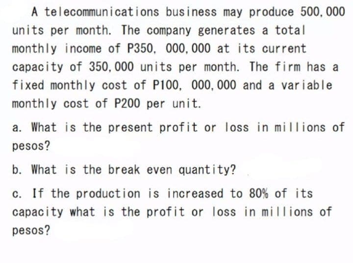 A telecommunications business may produce 500, 000
units per month. The company generates a total
monthly income of P350, 000, 000 at its current
capacity of 350, 000 units per month. The firm has a
fixed monthly cost of P100, 000, 000 and a var i able
monthly cost of P200 per unit.
a. What is the present profit or loss in millions of
pesos?
b. What is the break even quantity?
c. If the production is increased to 80% of its
capacity what is the profit or loss in millions of
pesos?
