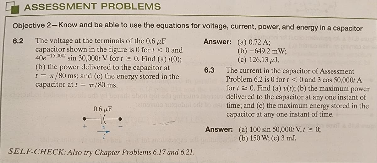 ASSESSMENT PROBLEMS
Objective 2-Know and be able to use the equations for voltage, current, power, and energy in a capacitor
hobni
6.2 The voltage at the terminals of the 0.6 μF
capacitor shown in the figure is 0 for t < 0 and
40e 15,000 sin 30,000t V for t≥ 0. Find (a) i(0);
(b) the power delivered to the capacitor at
t = π/80 ms; and (c) the energy stored in the
capacitor at t = π/80 ms.
●
+
0.6 μF
v
Answer: (a) 0.72 A;
ON OTRAYDOR
10320012251
SELF-CHECK: Also try Chapter Problems 6.17 and 6.21.
6.3
on got od gritain the
230oT100 10100bni od to
(b)-649.2 mW;
(c) 126.13 μJ.
The current in the capacitor of Assessment
Problem 6.2 is 0 for t < 0 and 3 cos 50,000t A
for t≥ 0. Find (a) v(t); (b) the maximum power
delivered to the capacitor at any one instant of
u time; and (c) the maximum energy stored in the
capacitor at any one instant of time.
Answer: (a) 100 sin 50,000t V, t ≥ 0;
(b) 150 W; (c) 3 mJ.