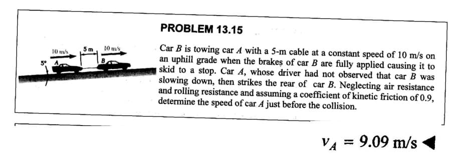 10 m/s
5° A
5 m
10 m/s
PROBLEM 13.15
Car B is towing car A with a 5-m cable at a constant speed of 10 m/s on
an uphill grade when the brakes of car B are fully applied causing it to
skid to a stop. Car A, whose driver had not observed that car B was
slowing down, then strikes the rear of car B. Neglecting air resistance
and rolling resistance and assuming a coefficient of kinetic friction of 0.9,
determine the speed of car A just before the collision.
VA
: 9.09 m/s
=