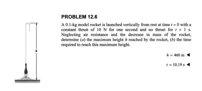 PROBLEM 12.6
A 0.1-kg model rocket is launched vertically from rest at time t=0 with a
constant thrust of 10 N for one second and no thrust for t > 1 s.
Neglecting air resistance and the decrease in mass of the rocket,
determine (a) the maximum height h reached by the rocket, (b) the time
required to reach this maximum height.
h = 460 m
t = 10.19 s