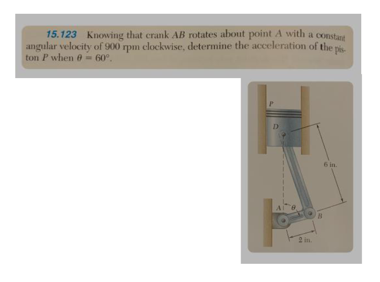 15.123 Knowing that crank AB rotates about point A with a constant
angular velocity of 900 rpm clockwise, determine the acceleration of the pis-
ton P when 0 = 60°.
D
2 in.
B
6 in.