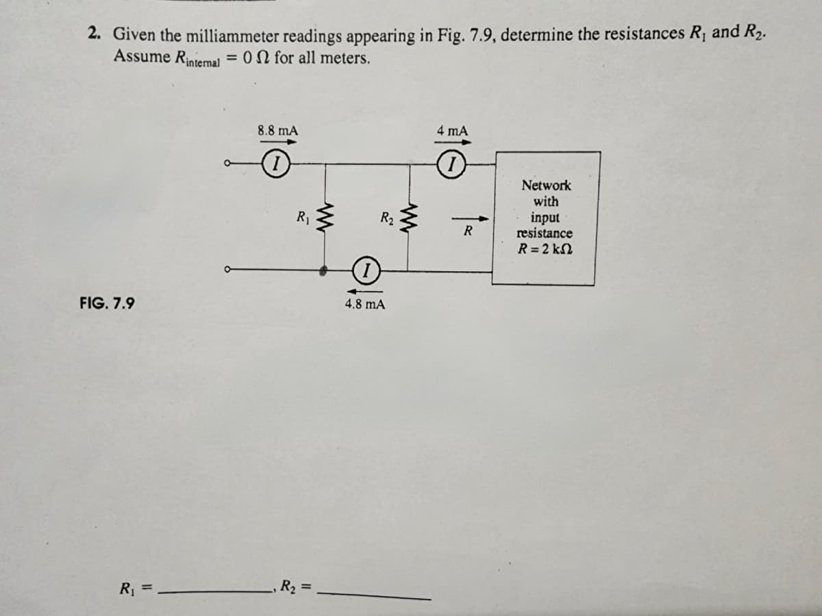 2. Given the milliammeter readings appearing in Fig. 7.9, determine the resistances R₁ and R₂.
Assume Rinternal = 0 for all meters.
FIG. 7.9
R₁ =
O
8.8 mA
R₁
R₂ =
www
R₂
O
4.8 mA
www
4 mA
R
Network
with
input
resistance
R = 2 kΩ